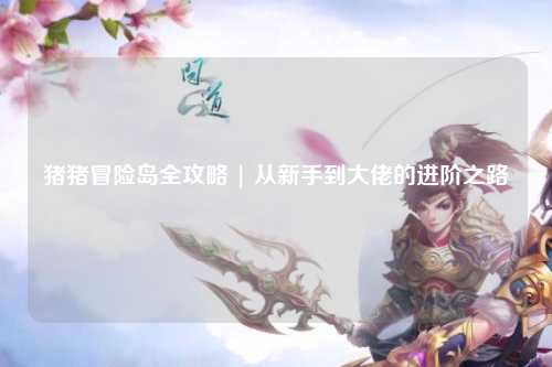 猪猪冒险岛全攻略 | 从新手到大佬的进阶之路