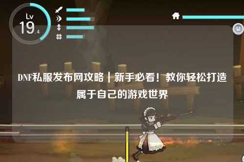 DNF私服发布网攻略|新手必看!教你轻松打造属于自己的游戏世界