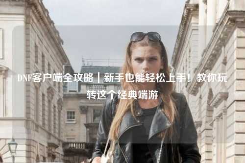 DNF客户端全攻略｜新手也能轻松上手！教你玩转这个经典端游