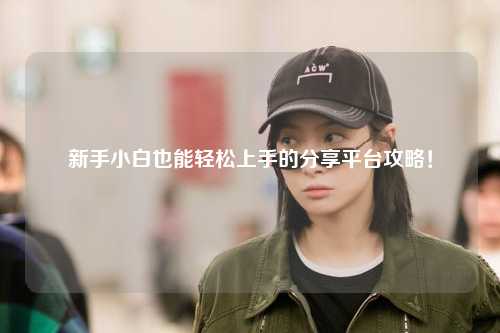 新手小白也能轻松上手的分享平台攻略！