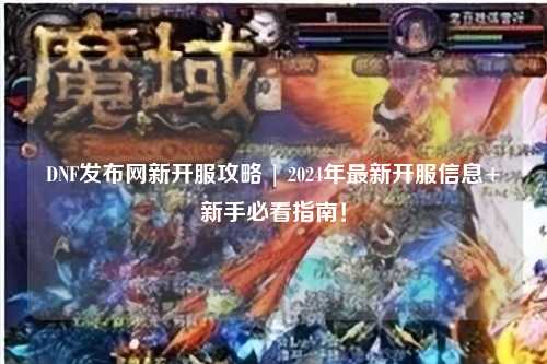 DNF发布网新开服攻略 | 2024年最新开服信息+新手必看指南!