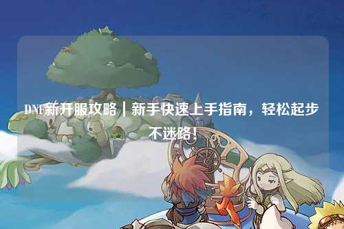 DNF新开服攻略|新手快速上手指南,轻松起步不迷路!