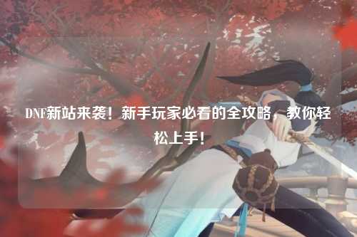 DNF新站来袭！新手玩家必看的全攻略，教你轻松上手！